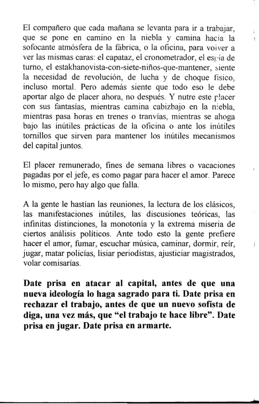 El compafiero que cada mafiana se levanta para ir a trabajar, que se pone en camino en la nicbla y camina hacia la sofocante atmosfera de la fabrica, o la oficina, para voiver a ver las mismas caras: el capataz, el cronometrador, el esj-ia de turno, el estakhanovista-con-siete-nifios-que-mantener, siente la necesidad de revolucion, de lucha y de choque fisico, incluso mortal. Pero ademés siente que todo eso le debe aportar algo de placer ahora, no después. Y nutre este placer con sus fantasias, mientras camina cabizbajo en la niebla, mientras pasa horas en trenes o tranvias, mientras se ahoga bajo las inutiles practicas de la oficina o ante los initiles tornillos que sirven para mantener los intiles mecanismos del capital juntos  El placer remunerado, fines de semana libres o vacaciones pagadas por el jefe, es como pagar para hacer el amor. Parece To mismo, pero hay algo que falla  A la gente le hastian las reuniones, la lectura de los clésicos, las manifestaciones inutiles, las discusiones tedricas, las infinitas distinciones, la monotonia y la extrema miseria de ciertos andlisis politicos. Ante todo esto la gente prefiere hacer el amor, fumar, escuchar musica, caminar, dormir, reir, jugar, matar polictas, lisiar periodistas, ajusticiar magistrados, volar comisarias.  Date prisa en atacar al capital, antes de que una nueva ideologia lo haga sagrado para ti. Date prisa en rechazar el trabajo, antes de que un nuevo sofista de diga, una vez mds, que “el trabajo te hace libre”. Date prisa en jugar. Date prisa en armarte.  